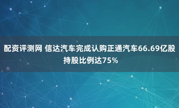 配资评测网 信达汽车完成认购正通汽车66.69亿股 持股比例达75%