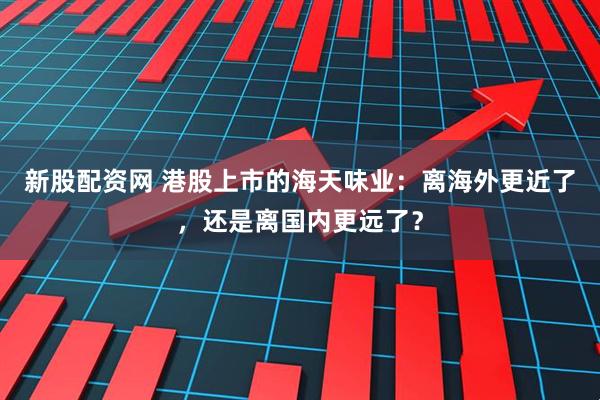 新股配资网 港股上市的海天味业：离海外更近了，还是离国内更远了？