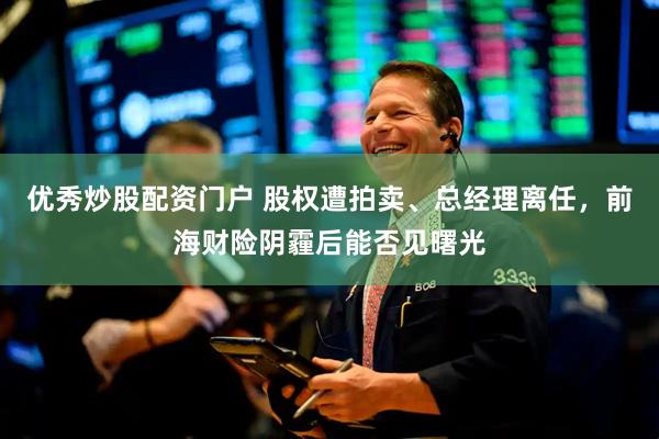 优秀炒股配资门户 股权遭拍卖、总经理离任，前海财险阴霾后能否见曙光