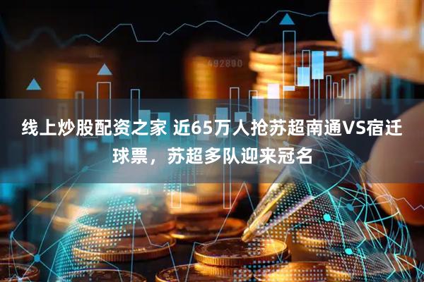 线上炒股配资之家 近65万人抢苏超南通VS宿迁球票，苏超多队迎来冠名