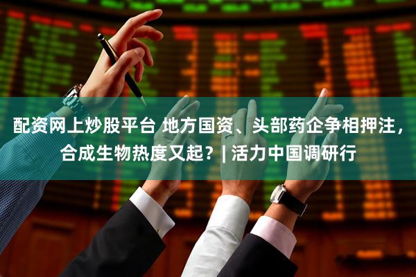 配资网上炒股平台 地方国资、头部药企争相押注，合成生物热度又起？| 活力中国调研行