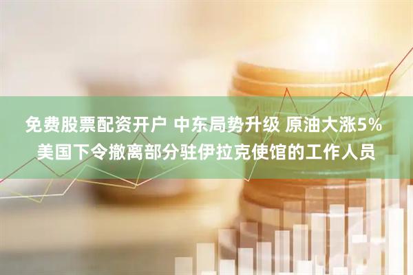 免费股票配资开户 中东局势升级 原油大涨5% 美国下令撤离部分驻伊拉克使馆的工作人员
