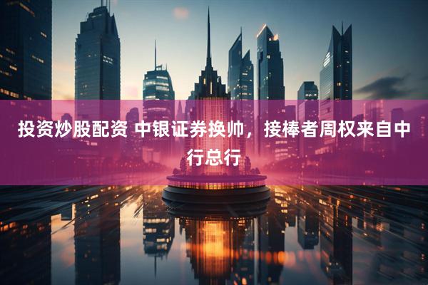 投资炒股配资 中银证券换帅，接棒者周权来自中行总行