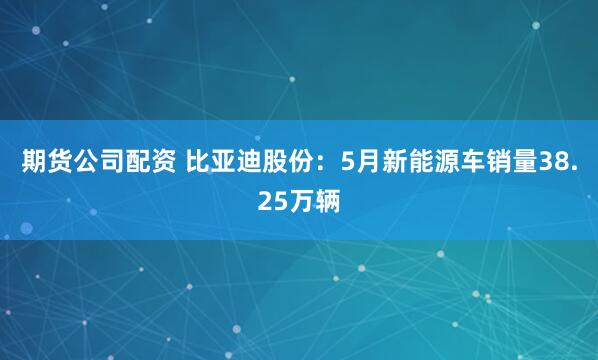 期货公司配资 比亚迪股份：5月新能源车销量38.25万辆