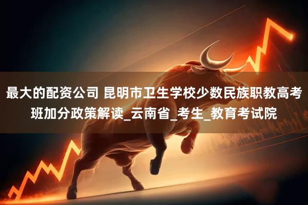 最大的配资公司 昆明市卫生学校少数民族职教高考班加分政策解读_云南省_考生_教育考试院