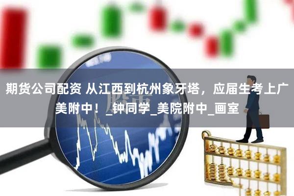 期货公司配资 从江西到杭州象牙塔，应届生考上广美附中！_钟同学_美院附中_画室