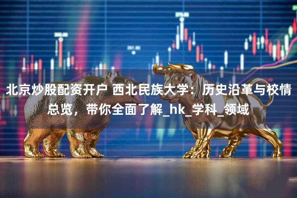 北京炒股配资开户 西北民族大学：历史沿革与校情总览，带你全面了解_hk_学科_领域