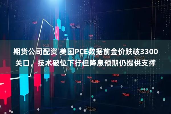 期货公司配资 美国PCE数据前金价跌破3300关口，技术破位下行但降息预期仍提供支撑