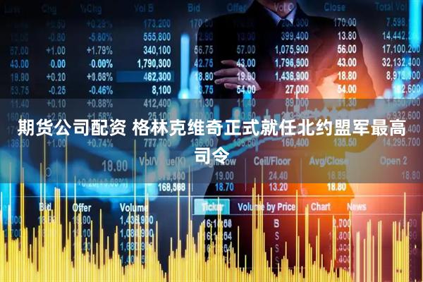 期货公司配资 格林克维奇正式就任北约盟军最高司令