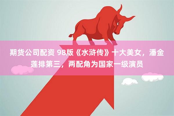 期货公司配资 98版《水浒传》十大美女，潘金莲排第三，两配角为国家一级演员