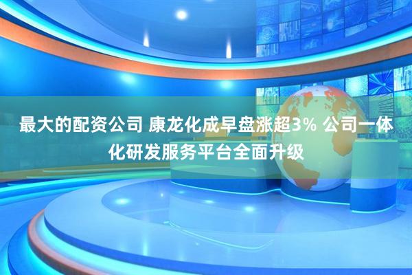 最大的配资公司 康龙化成早盘涨超3% 公司一体化研发服务平台全面升级