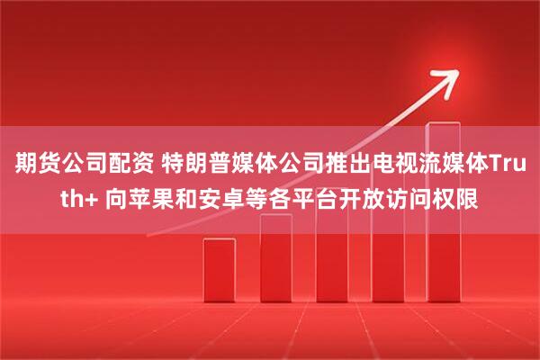 期货公司配资 特朗普媒体公司推出电视流媒体Truth+ 向苹果和安卓等各平台开放访问权限