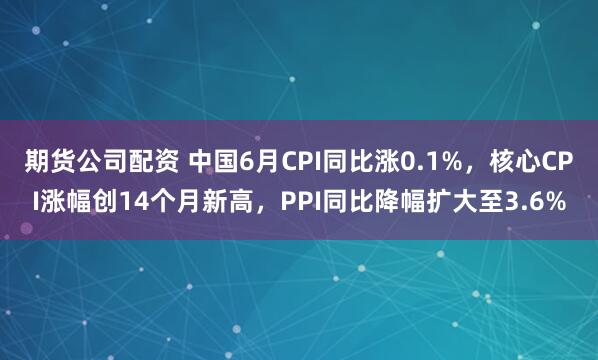 期货公司配资 中国6月CPI同比涨0.1%，核心CPI涨幅创14个月新高，PPI同比降幅扩大至3.6%