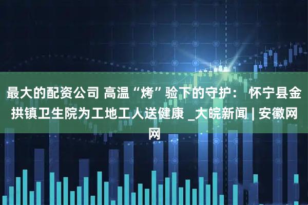 最大的配资公司 高温“烤”验下的守护： 怀宁县金拱镇卫生院为工地工人送健康 _大皖新闻 | 安徽网