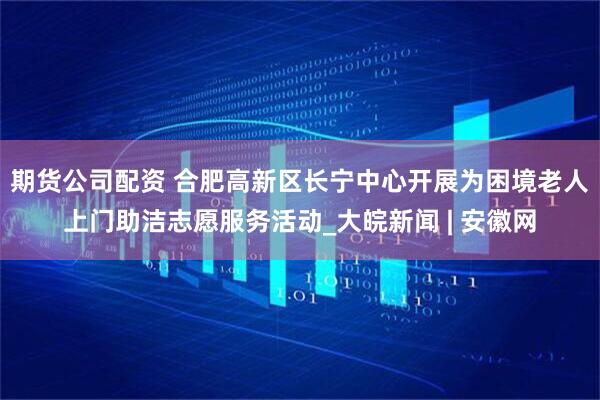 期货公司配资 合肥高新区长宁中心开展为困境老人上门助洁志愿服务活动_大皖新闻 | 安徽网