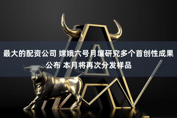 最大的配资公司 嫦娥六号月壤研究多个首创性成果公布 本月将再次分发样品