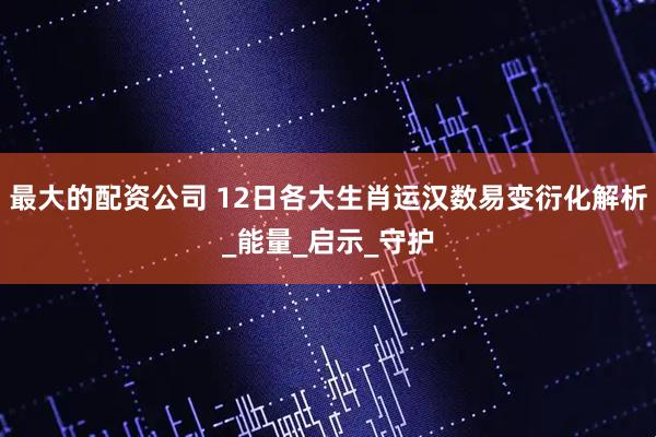 最大的配资公司 12日各大生肖运汉数易变衍化解析_能量_启示_守护