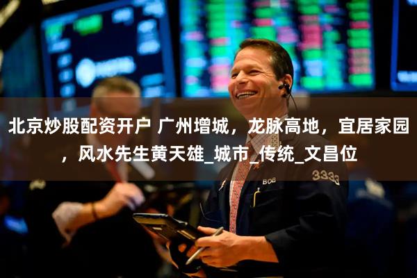 北京炒股配资开户 广州增城，龙脉高地，宜居家园，风水先生黄天雄_城市_传统_文昌位