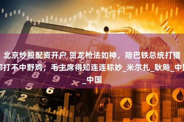 北京炒股配资开户 贺龙枪法如神，陪巴铁总统打猎却打不中野鸡，毛主席得知连连称妙_米尔扎_耿飚_中国
