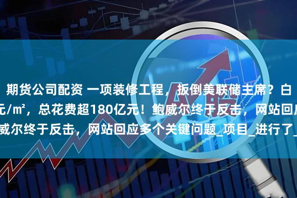 期货公司配资 一项装修工程，扳倒美联储主席？白宫官员称成本近15万元/㎡，总花费超180亿元！鲍威尔终于反击，网站回应多个关键问题_项目_进行了_大楼