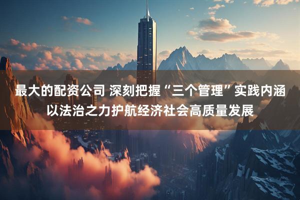 最大的配资公司 深刻把握“三个管理”实践内涵以法治之力护航经济社会高质量发展