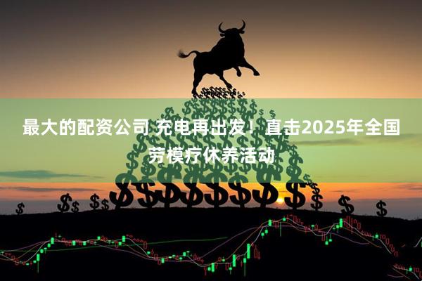 最大的配资公司 充电再出发！直击2025年全国劳模疗休养活动
