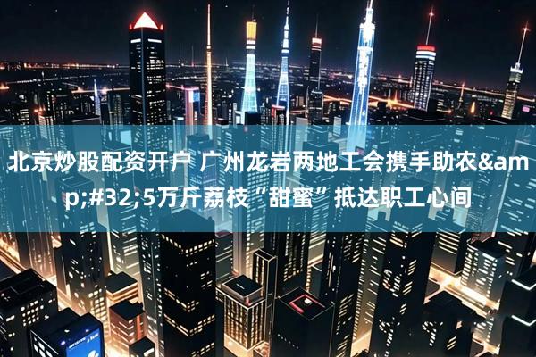 北京炒股配资开户 广州龙岩两地工会携手助农&#32;5万斤荔枝“甜蜜”抵达职工心间
