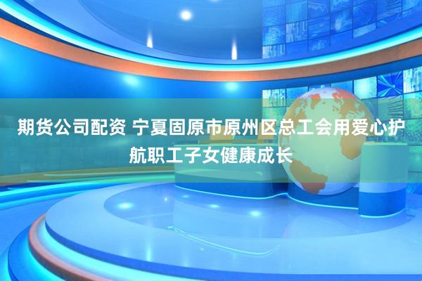 期货公司配资 宁夏固原市原州区总工会用爱心护航职工子女健康成长
