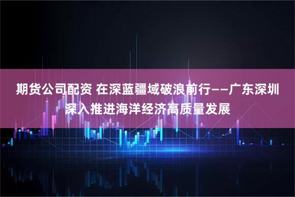 期货公司配资 在深蓝疆域破浪前行——广东深圳深入推进海洋经济高质量发展