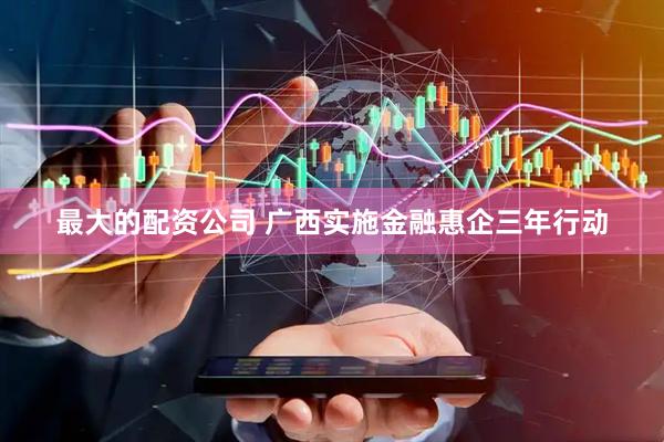 最大的配资公司 广西实施金融惠企三年行动