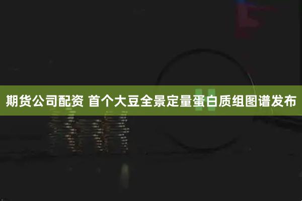 期货公司配资 首个大豆全景定量蛋白质组图谱发布
