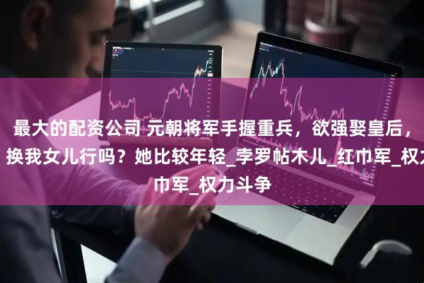 最大的配资公司 元朝将军手握重兵，欲强娶皇后，皇后：换我女儿行吗？她比较年轻_孛罗帖木儿_红巾军_权力斗争