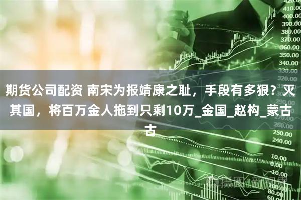 期货公司配资 南宋为报靖康之耻，手段有多狠？灭其国，将百万金人拖到只剩10万_金国_赵构_蒙古