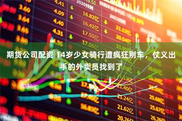 期货公司配资 14岁少女骑行遭疯狂别车，仗义出手的外卖员找到了