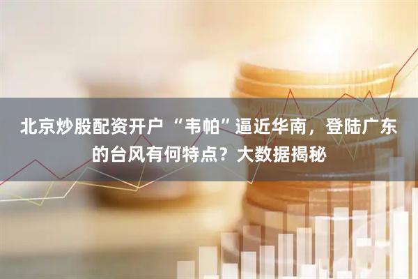 北京炒股配资开户 “韦帕”逼近华南，登陆广东的台风有何特点？大数据揭秘