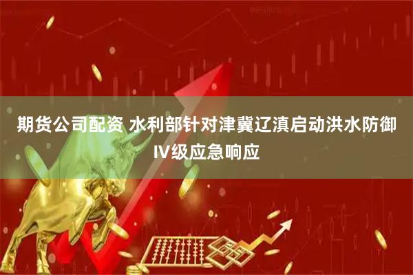 期货公司配资 水利部针对津冀辽滇启动洪水防御Ⅳ级应急响应