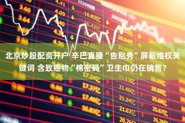 北京炒股配资开户 辛巴直播“告别秀”屏蔽维权关键词 含致癌物“棉密码”卫生巾仍在销售？