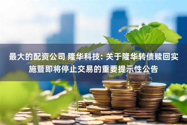 最大的配资公司 隆华科技: 关于隆华转债赎回实施暨即将停止交易的重要提示性公告