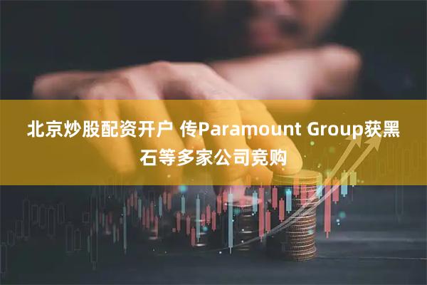 北京炒股配资开户 传Paramount Group获黑石等多家公司竞购
