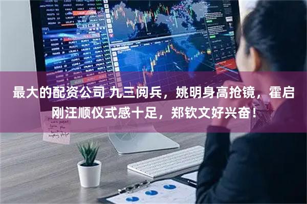 最大的配资公司 九三阅兵，姚明身高抢镜，霍启刚汪顺仪式感十足，郑钦文好兴奋！