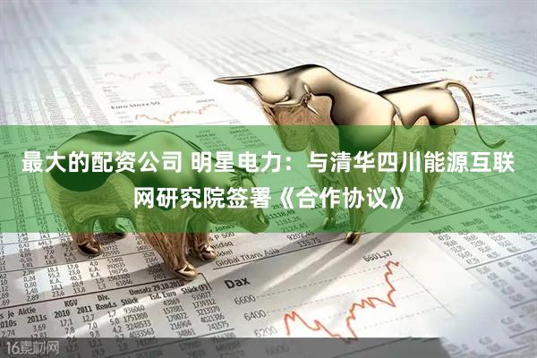 最大的配资公司 明星电力：与清华四川能源互联网研究院签署《合作协议》