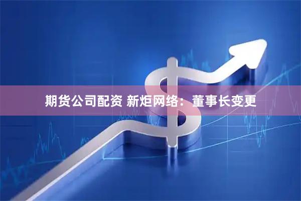 期货公司配资 新炬网络：董事长变更
