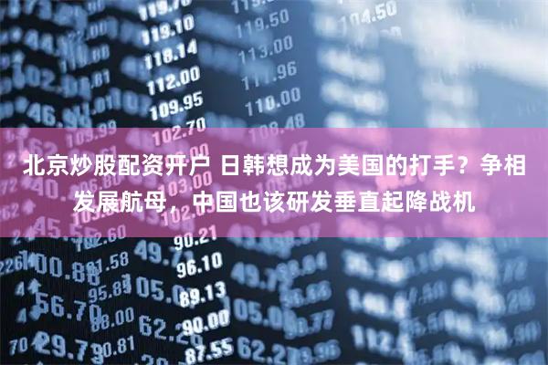 北京炒股配资开户 日韩想成为美国的打手？争相发展航母，中国也该研发垂直起降战机