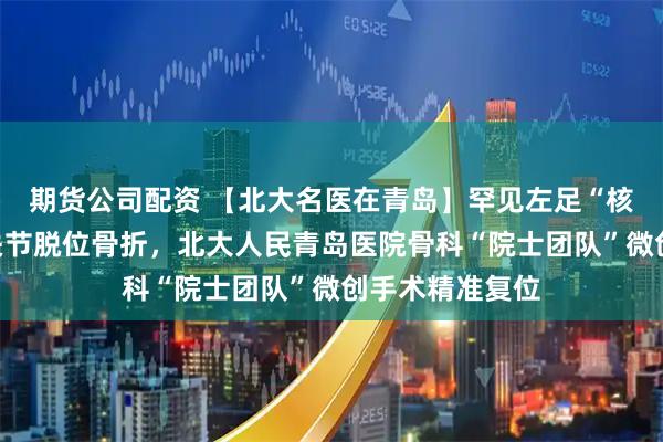 期货公司配资 【北大名医在青岛】罕见左足“核心枢纽”距下关节脱位骨折,北大人民青岛医院骨科“院士团队”微创手术精准复位