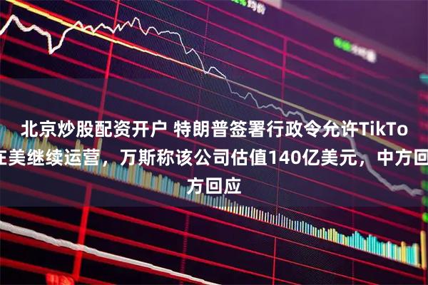 北京炒股配资开户 特朗普签署行政令允许TikTok在美继续运营，万斯称该公司估值140亿美元，中方回应