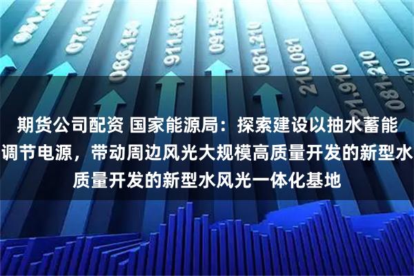 期货公司配资 国家能源局:探索建设以抽水蓄能、新型储能等为调节电源,带动周边风光大规模高质量开发的新型水风光一体化基地