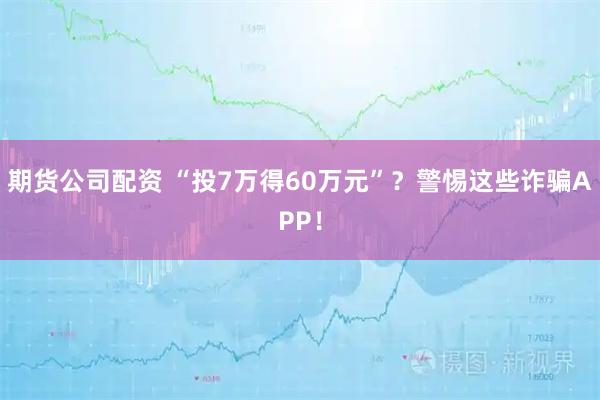期货公司配资 “投7万得60万元”？警惕这些诈骗APP！
