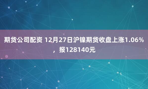 期货公司配资 12月27日沪镍期货收盘上涨1.06%,报128140元