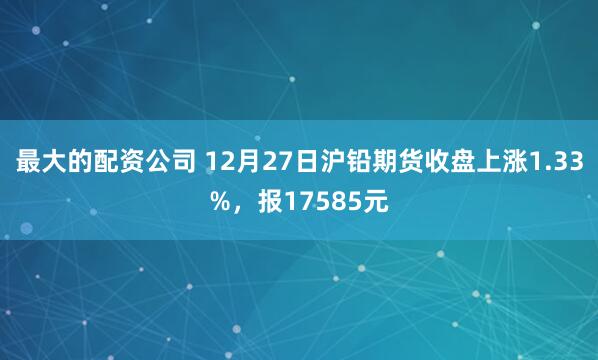 最大的配资公司 12月27日沪铅期货收盘上涨1.33%,报17585元