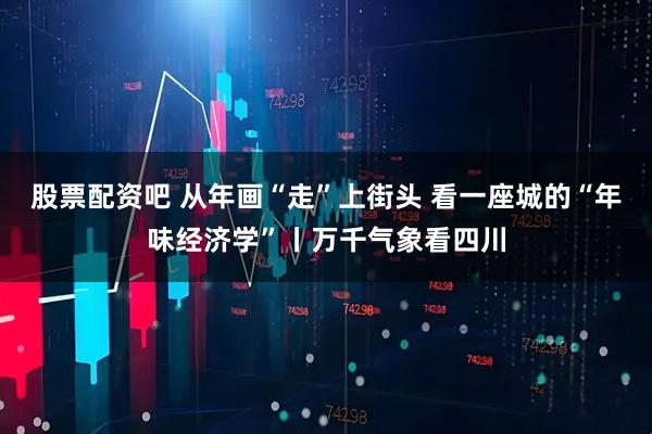 股票配资吧 从年画“走”上街头 看一座城的“年味经济学”丨万千气象看四川